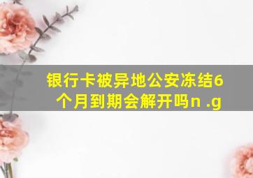 银行卡被异地公安冻结6个月到期会解开吗n .g